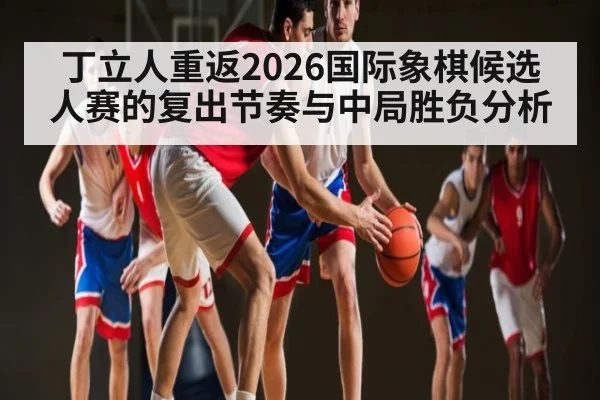 丁立人重返2026国际象棋候选人赛的复出节奏与中局胜负分析