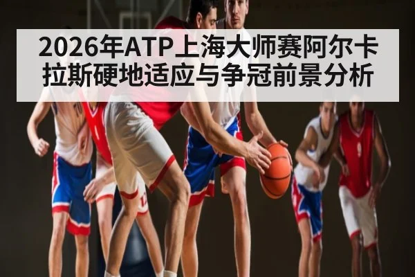 2026年ATP上海大师赛阿尔卡拉斯硬地适应与争冠前景分析