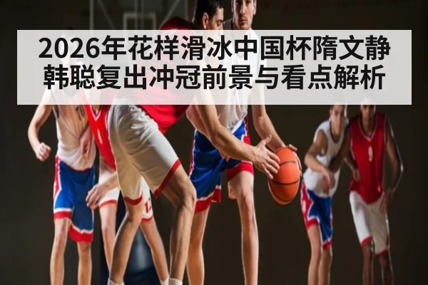 2026年花样滑冰中国杯隋文静韩聪复出冲冠前景与看点解析