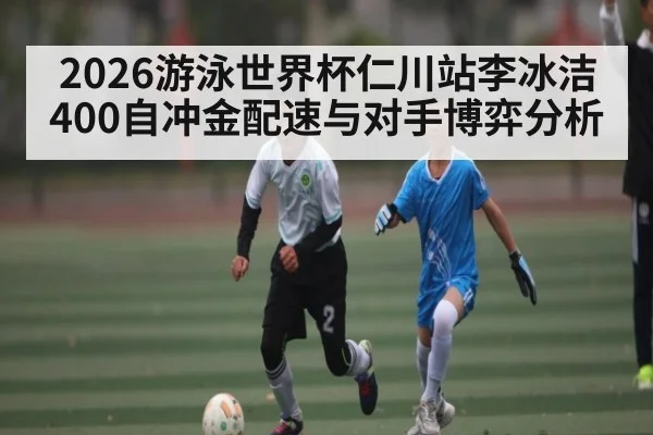 2026游泳世界杯仁川站李冰洁400自冲金配速与对手博弈分析